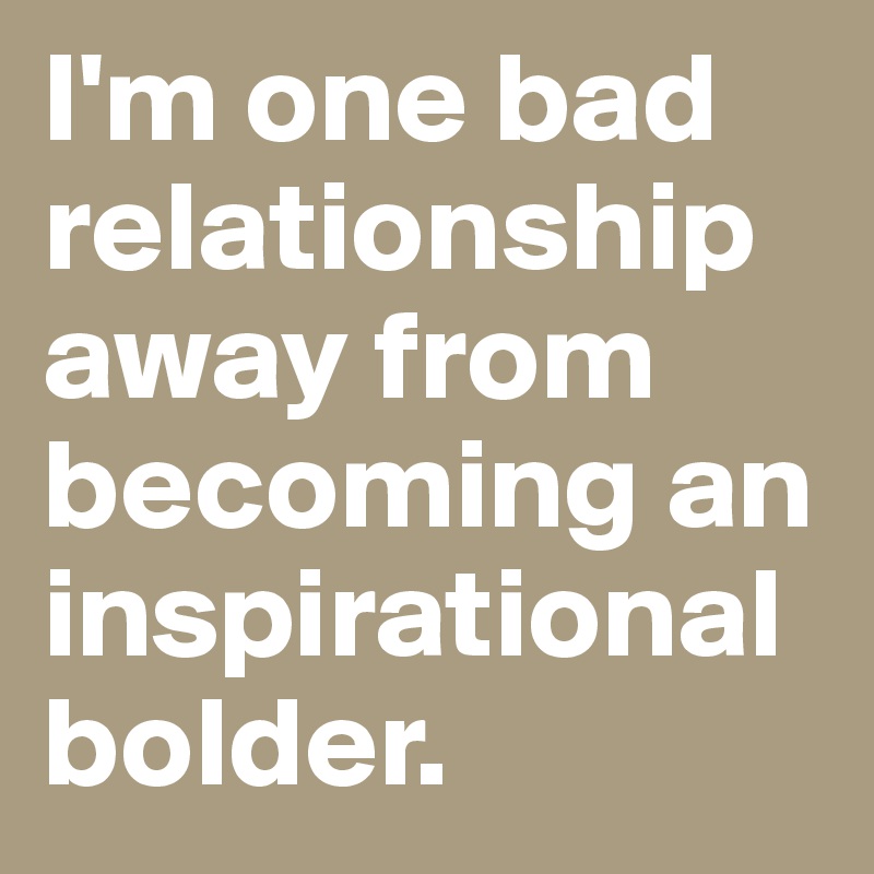 I'm one bad relationship away from becoming an inspirational bolder. 