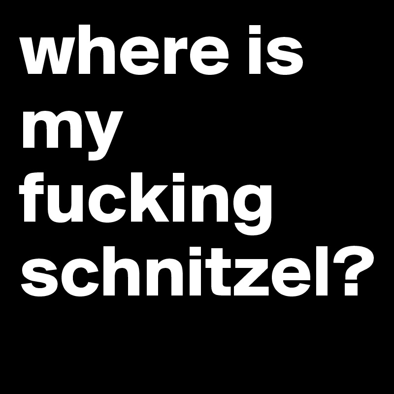 where is my 
fucking 
schnitzel?