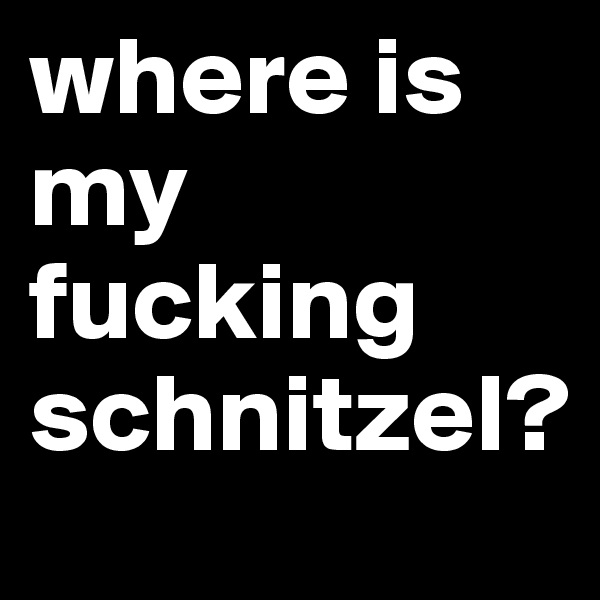 where is my 
fucking 
schnitzel?