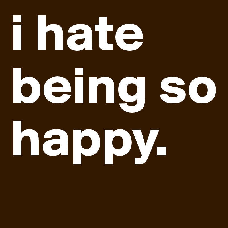 i hate being so happy.