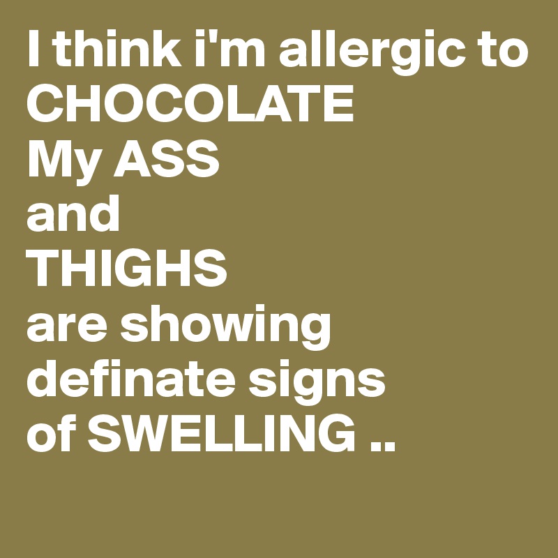 I think i'm allergic to 
CHOCOLATE
My ASS
and
THIGHS
are showing definate signs
of SWELLING ..
