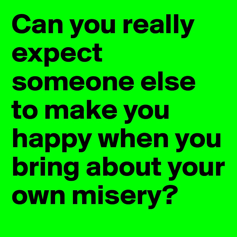 Can you really expect someone else to make you happy when you bring about your own misery?