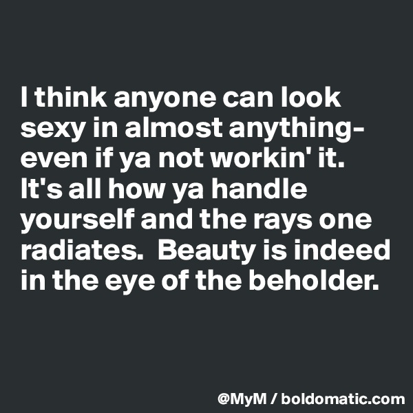 

I think anyone can look sexy in almost anything-even if ya not workin' it.  It's all how ya handle yourself and the rays one radiates.  Beauty is indeed in the eye of the beholder.



