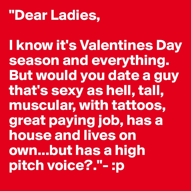 "Dear Ladies, 

I know it's Valentines Day season and everything. But would you date a guy that's sexy as hell, tall, muscular, with tattoos, great paying job, has a house and lives on own...but has a high pitch voice?."- :p