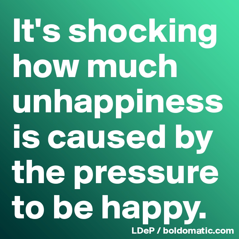 It's shocking how much unhappiness is caused by the pressure to be happy. 