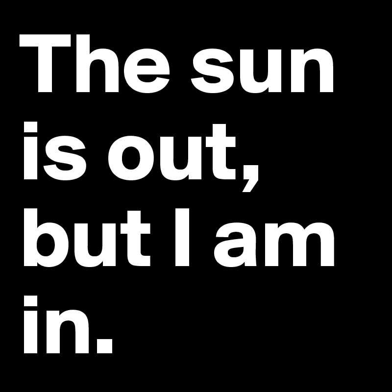 The sun is out, but I am in. 