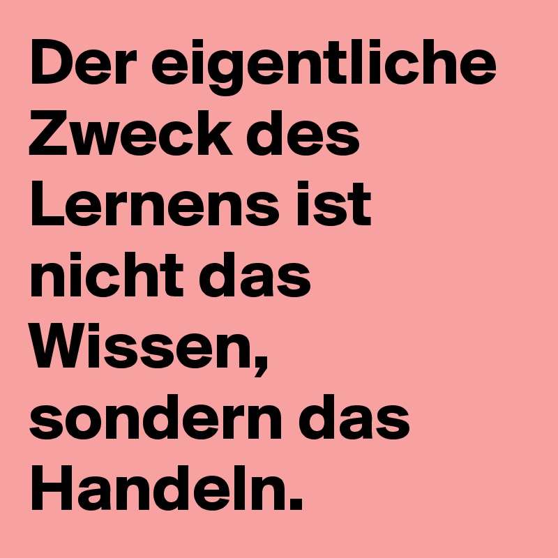 Der eigentliche Zweck des Lernens ist nicht das Wissen, sondern das Handeln.