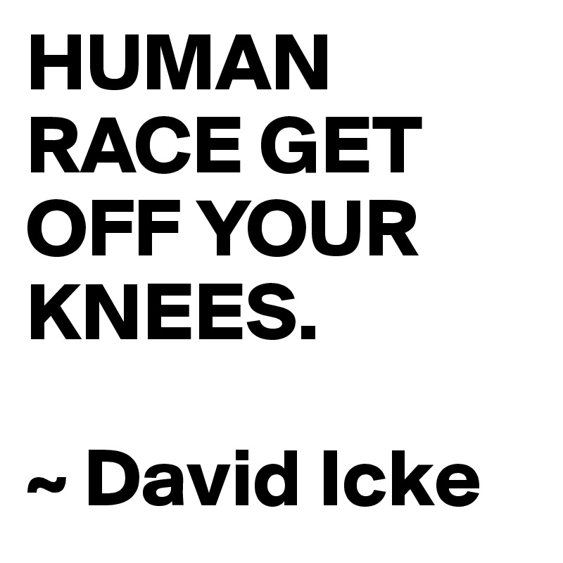 HUMAN RACE GET OFF YOUR KNEES.

~ David Icke