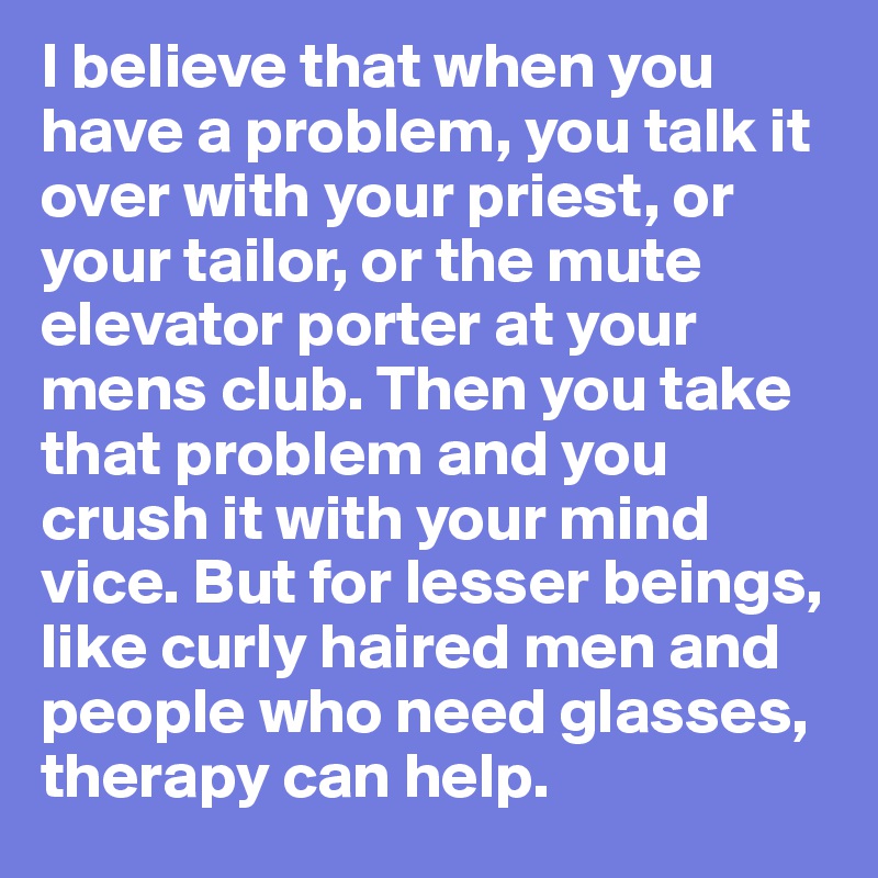 I believe that when you have a problem, you talk it over with your priest, or your tailor, or the mute elevator porter at your mens club. Then you take that problem and you crush it with your mind vice. But for lesser beings, like curly haired men and people who need glasses, therapy can help. 