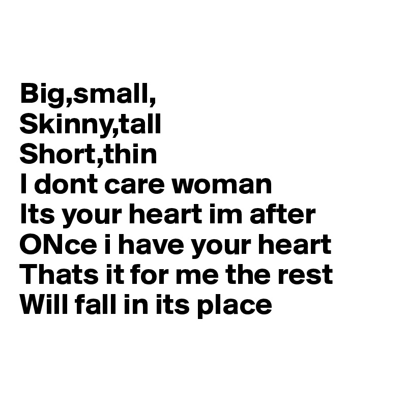 

Big,small,
Skinny,tall
Short,thin
I dont care woman
Its your heart im after
ONce i have your heart
Thats it for me the rest
Will fall in its place 


