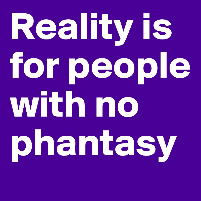 Reality is for people with no phantasy