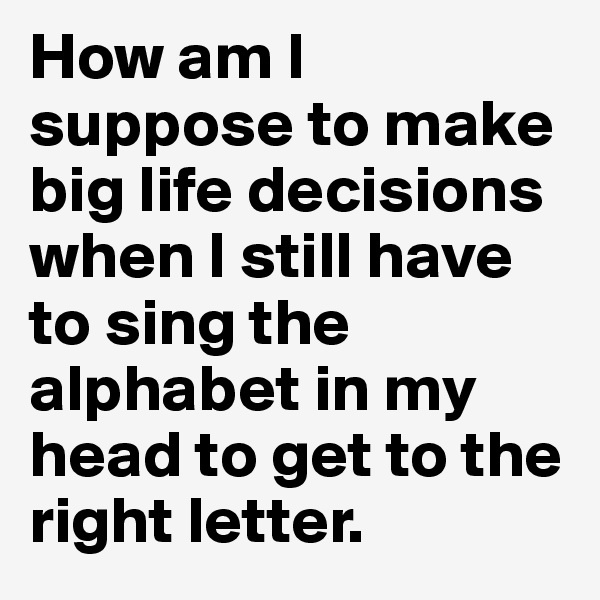 How am I suppose to make big life decisions when I still have to sing the alphabet in my head to get to the right letter.