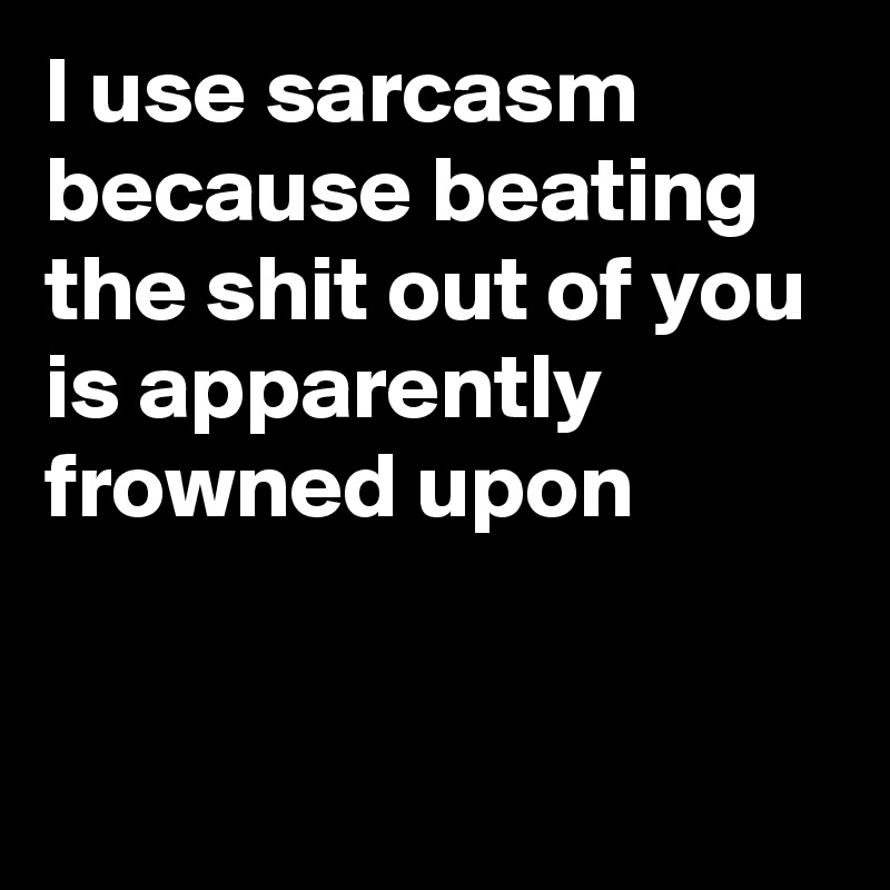 I use sarcasm because beating the shit out of you is apparently frowned upon


