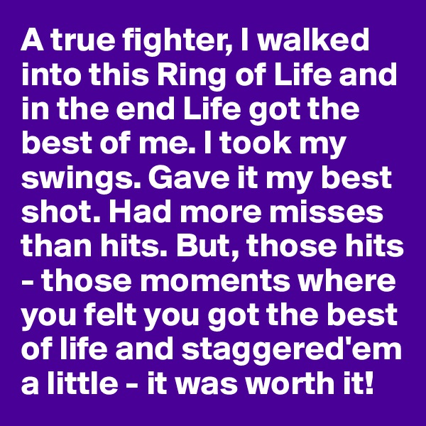 A true fighter, I walked into this Ring of Life and in the end Life got the best of me. I took my swings. Gave it my best shot. Had more misses than hits. But, those hits - those moments where you felt you got the best of life and staggered'em a little - it was worth it!