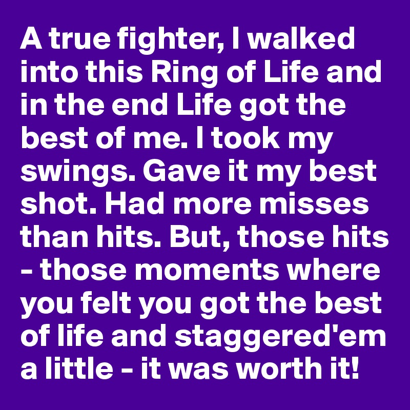 A true fighter, I walked into this Ring of Life and in the end Life got the best of me. I took my swings. Gave it my best shot. Had more misses than hits. But, those hits - those moments where you felt you got the best of life and staggered'em a little - it was worth it!