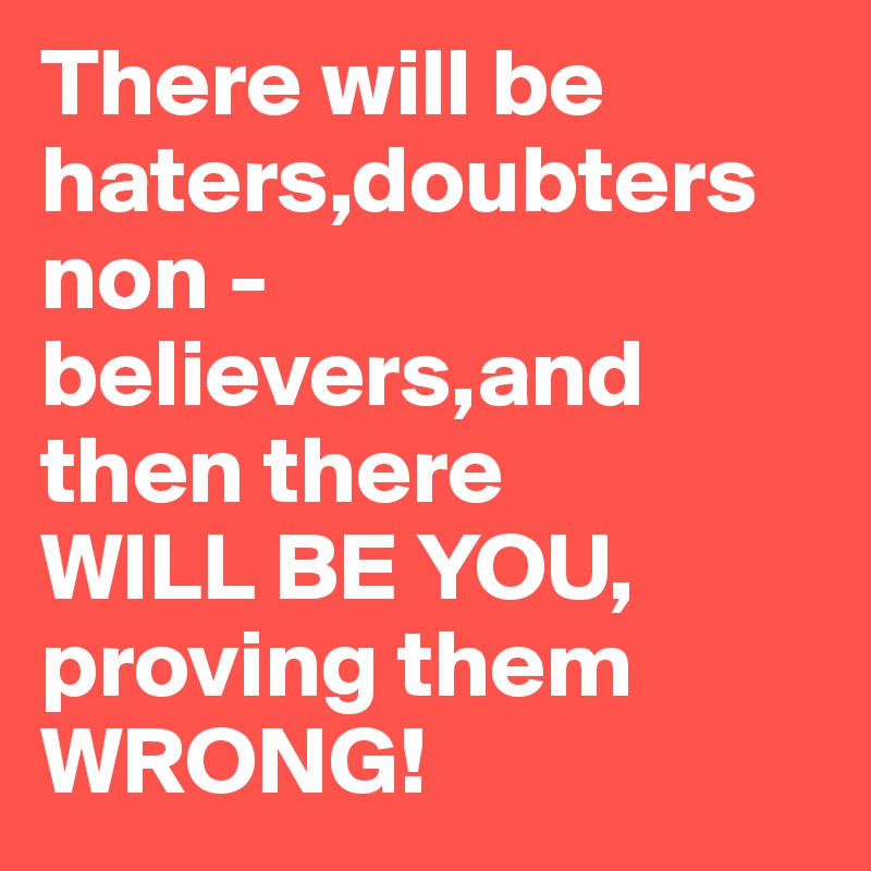 There will be haters,doubters non -believers,and then there       WILL BE YOU, proving them WRONG!