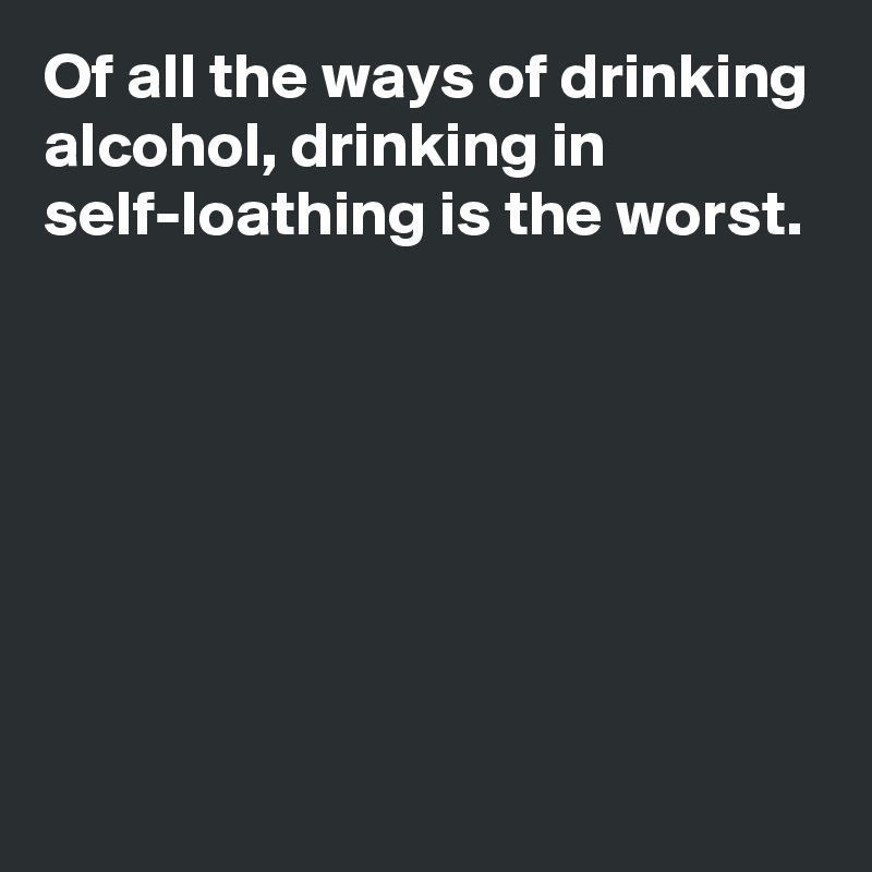 Of all the ways of drinking alcohol, drinking in self-loathing is the worst.







