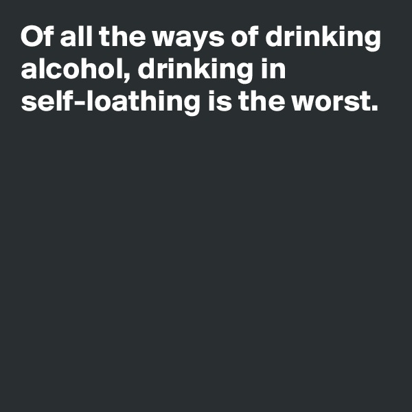 Of all the ways of drinking alcohol, drinking in self-loathing is the worst.







