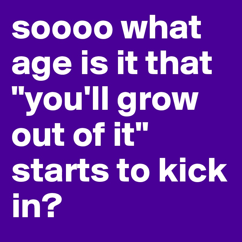 soooo what age is it that "you'll grow out of it" starts to kick in?