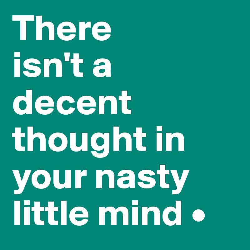 There
isn't a decent thought in your nasty little mind •