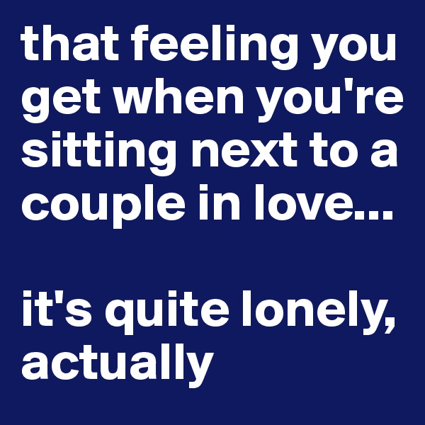 that feeling you get when you're sitting next to a couple in love...

it's quite lonely, actually 