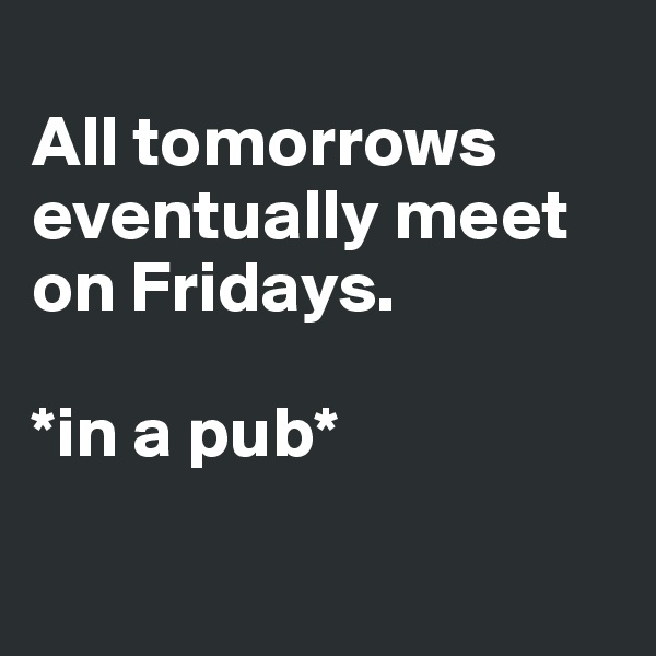 
All tomorrows eventually meet
on Fridays. 

*in a pub*

