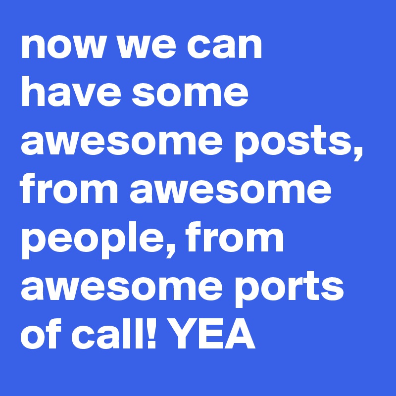 now we can have some awesome posts, from awesome people, from awesome ports of call! YEA