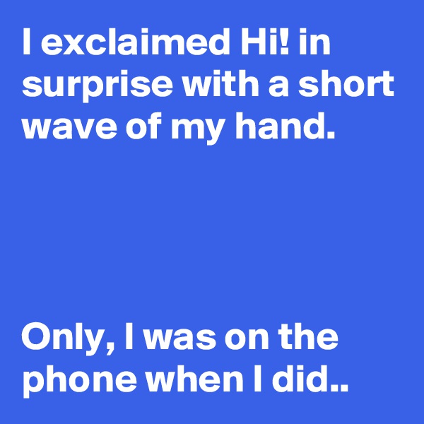 I exclaimed Hi! in surprise with a short wave of my hand.




Only, I was on the phone when I did..