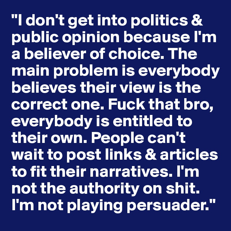 "I don't get into politics & public opinion because I'm a believer of choice. The main problem is everybody believes their view is the correct one. Fuck that bro, everybody is entitled to their own. People can't wait to post links & articles to fit their narratives. I'm not the authority on shit. I'm not playing persuader."