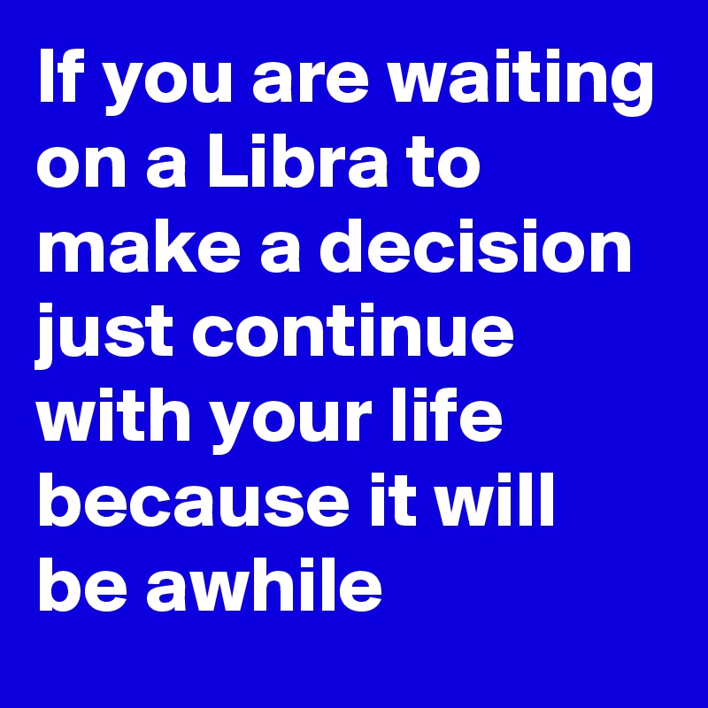 If you are waiting on a Libra to make a decision just continue with your life because it will be awhile