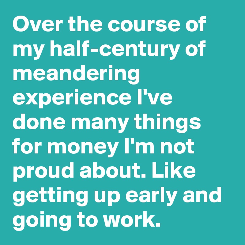 Over the course of my half-century of meandering experience I've done many things for money I'm not proud about. Like getting up early and going to work.