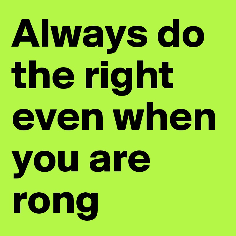 Always do the right even when you are rong 
