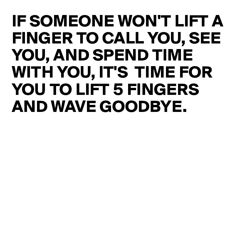 IF SOMEONE WON'T LIFT A FINGER TO CALL YOU, SEE YOU, AND SPEND TIME WITH YOU, IT'S  TIME FOR YOU TO LIFT 5 FINGERS AND WAVE GOODBYE.





