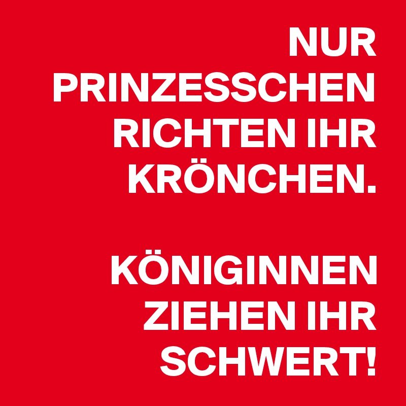 NUR PRINZESSCHEN RICHTEN IHR KRÖNCHEN.

KÖNIGINNEN ZIEHEN IHR SCHWERT!