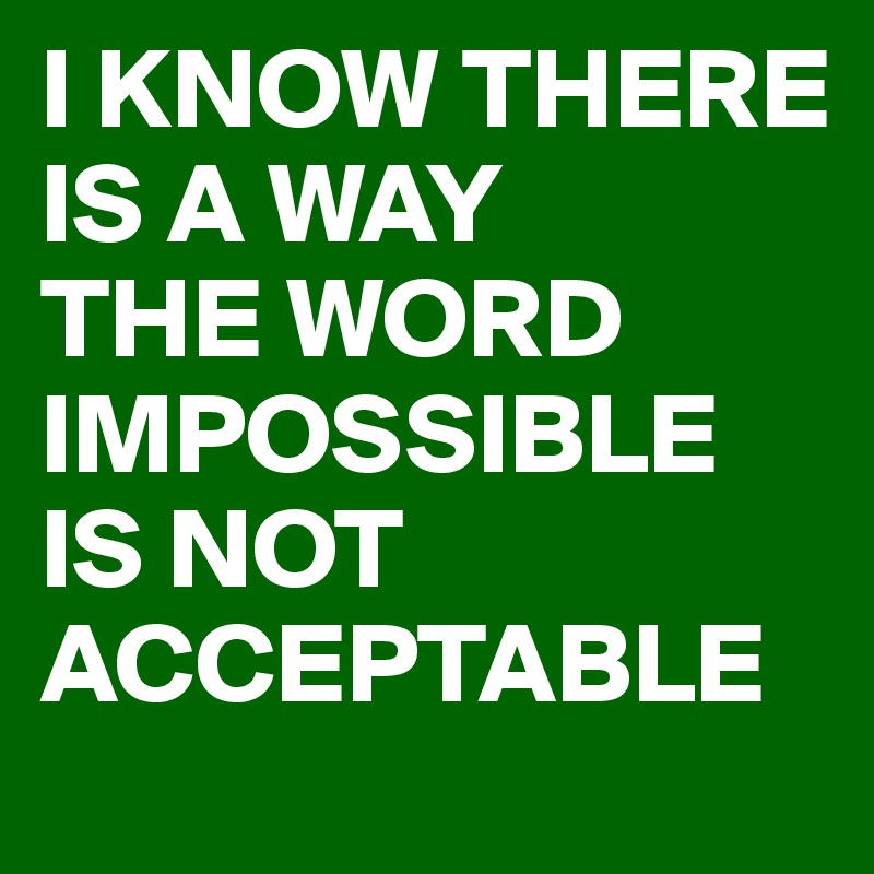 I KNOW THERE IS A WAY
THE WORD IMPOSSIBLE
IS NOT ACCEPTABLE