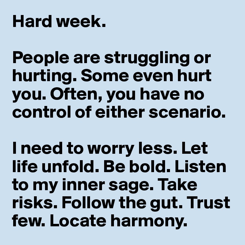 Hard week.

People are struggling or hurting. Some even hurt you. Often, you have no control of either scenario. 

I need to worry less. Let life unfold. Be bold. Listen to my inner sage. Take risks. Follow the gut. Trust few. Locate harmony. 