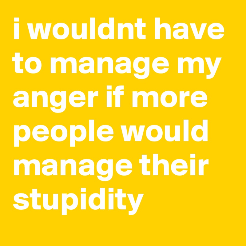 i wouldnt have to manage my anger if more people would manage their stupidity