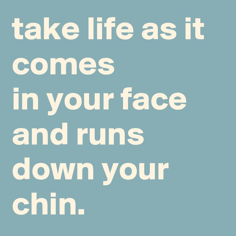 take life as it comes in your face and runs down your chin. - Post by ...