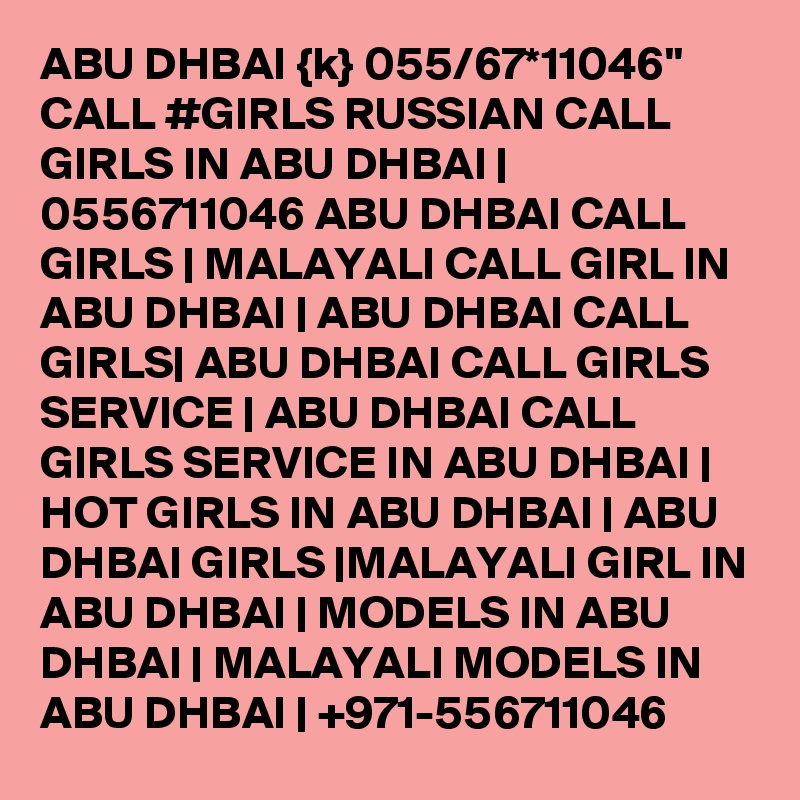 ABU DHBAI {k} 055/67*11046" CALL #GIRLS RUSSIAN CALL GIRLS IN ABU DHBAI | 0556711046 ABU DHBAI CALL GIRLS | MALAYALI CALL GIRL IN ABU DHBAI | ABU DHBAI CALL GIRLS| ABU DHBAI CALL GIRLS SERVICE | ABU DHBAI CALL GIRLS SERVICE IN ABU DHBAI | HOT GIRLS IN ABU DHBAI | ABU DHBAI GIRLS |MALAYALI GIRL IN ABU DHBAI | MODELS IN ABU DHBAI | MALAYALI MODELS IN ABU DHBAI | +971-556711046 