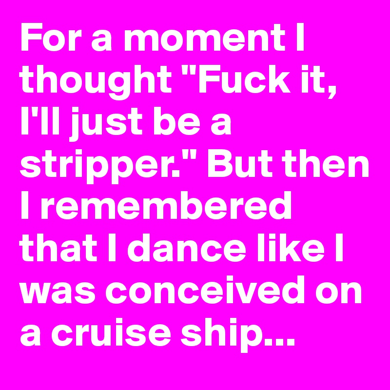 For a moment I thought "Fuck it, I'll just be a stripper." But then I remembered that I dance like I was conceived on a cruise ship...
