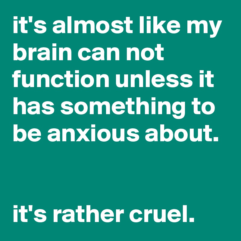 it's almost like my brain can not function unless it has something to be anxious about.


it's rather cruel.