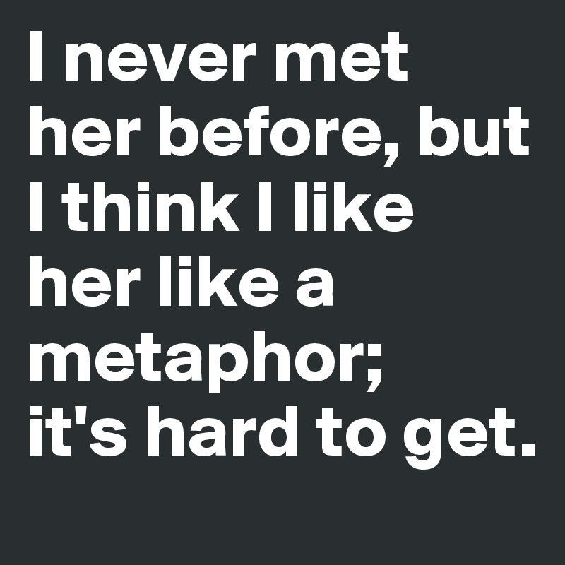 I never met her before, but I think I like her like a metaphor;
it's hard to get. 