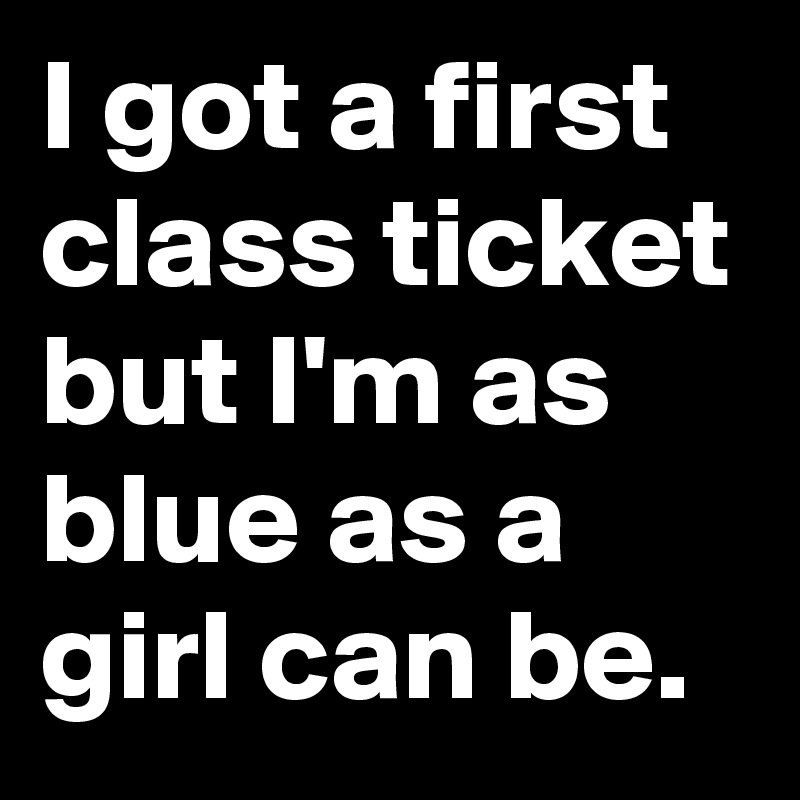 I got a first class ticket but I'm as blue as a girl can be.