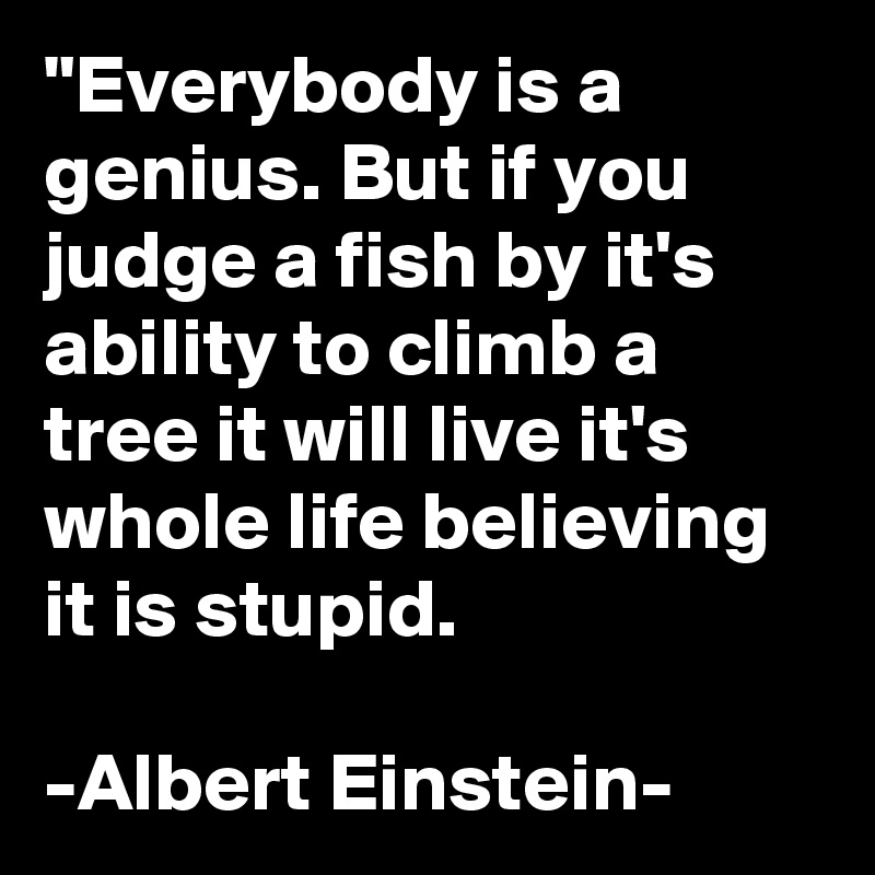 "Everybody is a genius. But if you judge a fish by it's ability to climb a tree it will live it's whole life believing it is stupid.

-Albert Einstein-