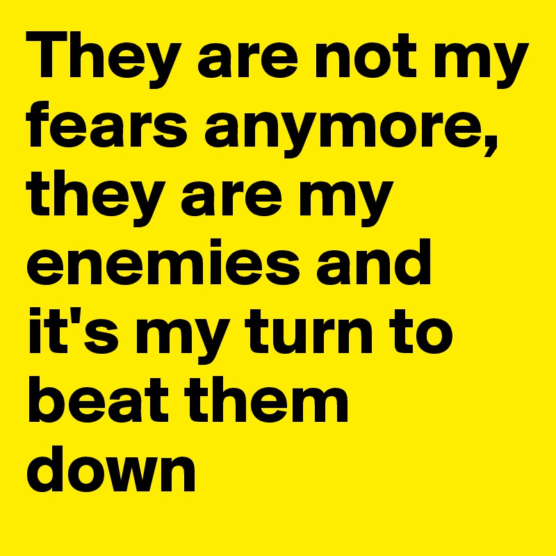 They are not my fears anymore, they are my enemies and it's my turn to beat them down