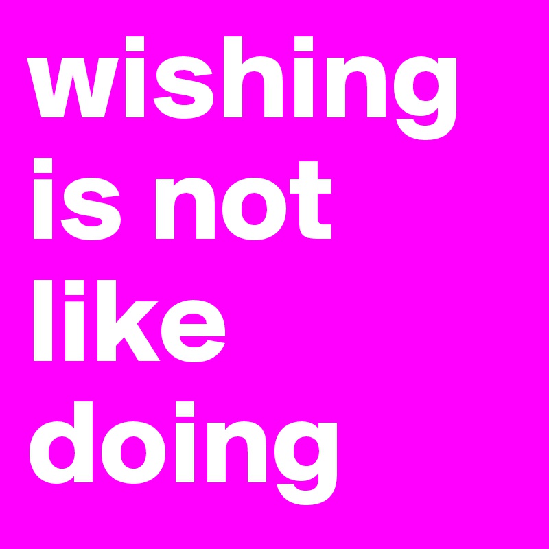 wishing is not like doing