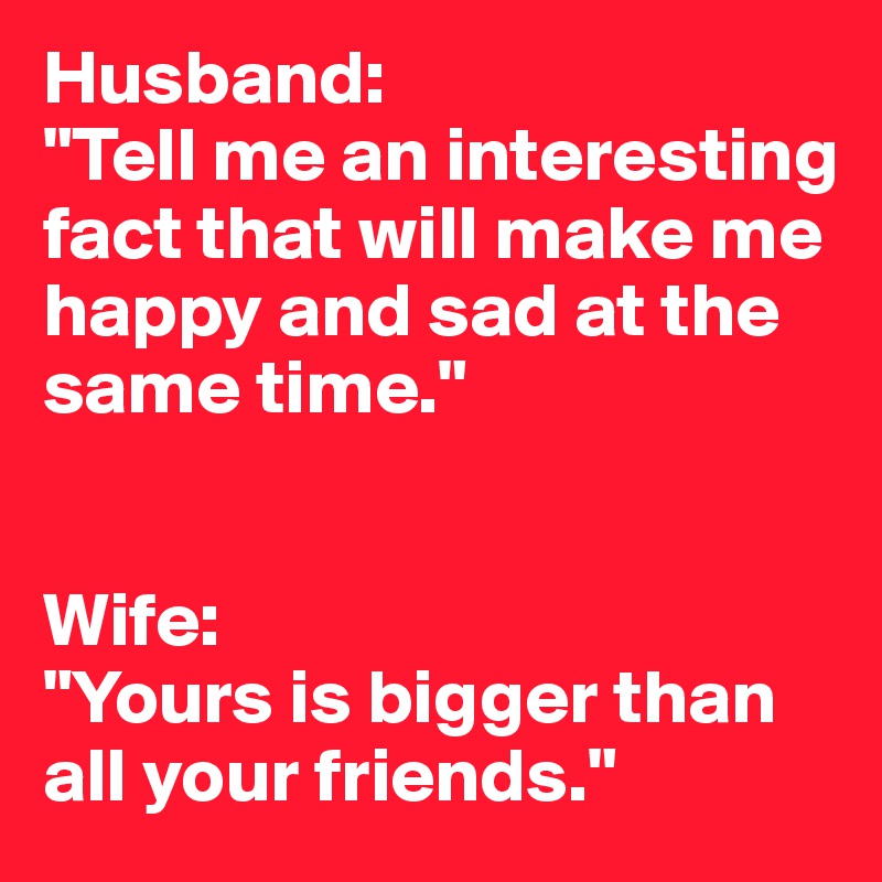 Husband:
"Tell me an interesting fact that will make me happy and sad at the same time."


Wife:
"Yours is bigger than all your friends."