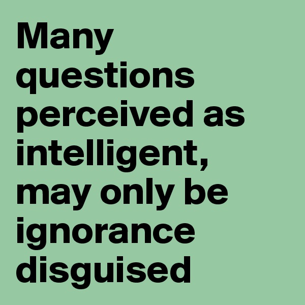 Many questions perceived as intelligent, may only be ignorance disguised