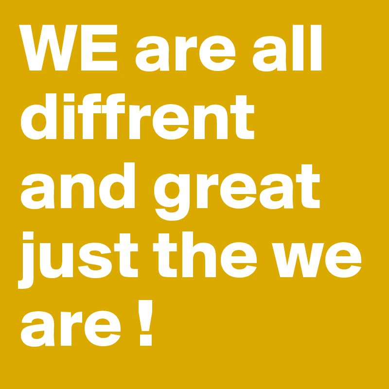 WE are all diffrent and great just the we are ! 
