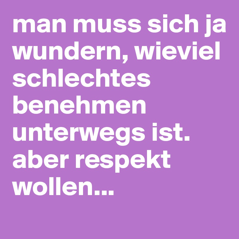 man muss sich ja wundern, wieviel schlechtes benehmen unterwegs ist. aber respekt wollen...